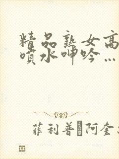 精品熟女高潮直喷水呻吟…