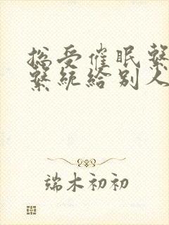 总受催眠系统子系统给别人的小说