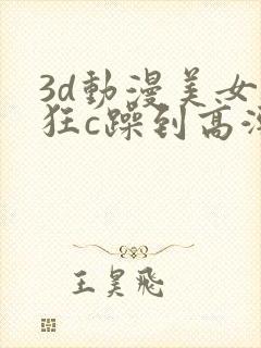 3d动漫美女被狂c躁到高潮的视频