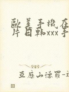 欧美手机在线看片日韩xxx手机在线看片