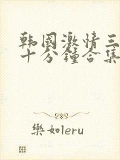 韩国激情三小时十分钟合集