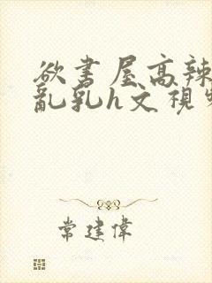 欲书屋高辣h文乱乳h文视频封面