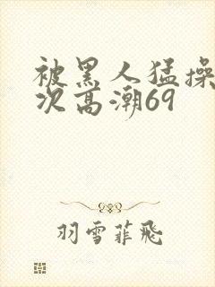 被黑人猛操40次高潮69