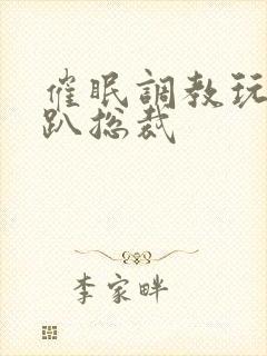 催眠调教玩弄跪趴总裁