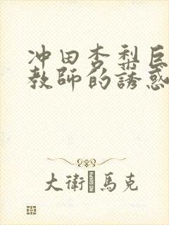 冲田杏梨巨乳女教师的诱惑