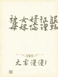 被女婿征服的丈母娘伦理韩国电影