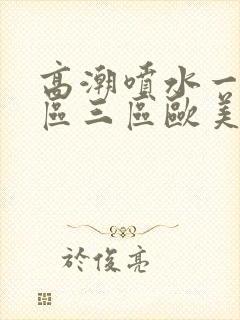 高潮喷水一区二区三区欧美