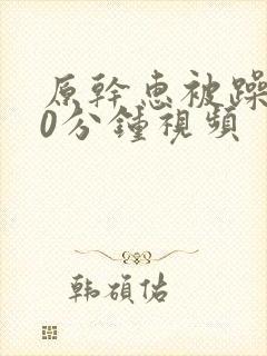 原干惠被躁120分钟视频