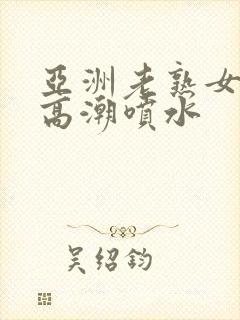 亚洲老熟女爽到高潮喷水