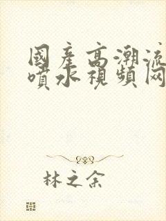 国产高潮流白浆喷水视频网站