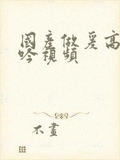 国产做爰高潮呻吟视频