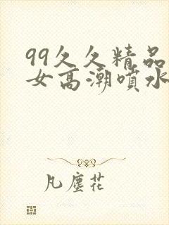 99久久精品美女高潮喷水呻吟