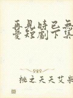 再见时已无恨无爱短剧下集