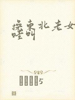 操东北老女人哇哇叫