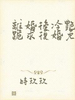 离婚后冷艳总裁跪求复婚免费阅读