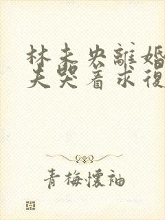 林未央离婚后前夫哭着求复婚完整版