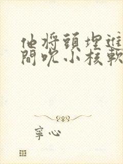 他将头埋进双腿间吮小核软件