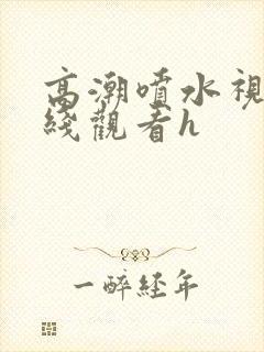 高潮喷水视频在线观看h