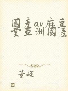 国产av麻豆天堂亚洲国产av刚刚碰