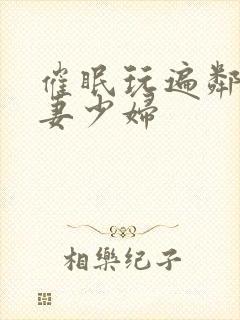 催眠玩遍邻居人妻少妇