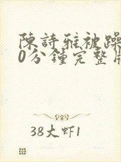 陈诗雅被躁120分钟完整版