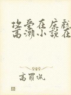 攻受在床戏被c高潮小说在线阅读