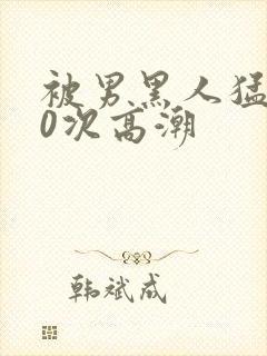 被男黑人猛操10次高潮