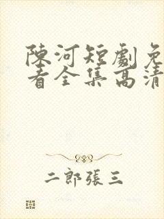 陈河短剧免费观看全集高清