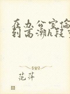 在办公室伦流澡到高潮h段灵兮