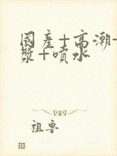 国产+高潮+白浆+喷水封面