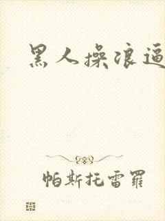 黑人操浪逼视频