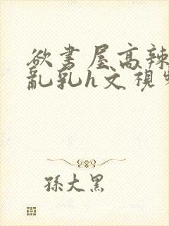 欲书屋高辣h文乱乳h文视频