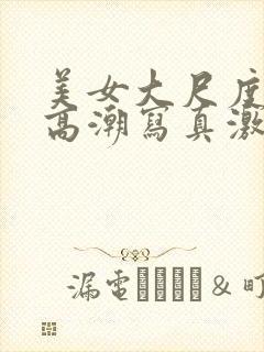 美女大尺度开腿高潮写真激情