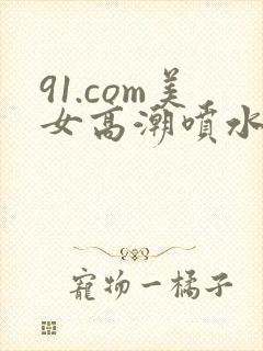 91.com美女高潮喷水