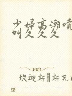 少妇高潮喷水惨叫久久久