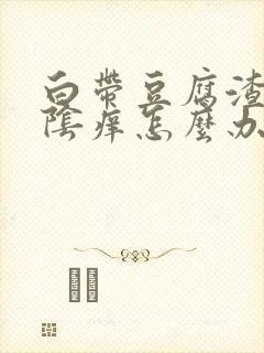 白带豆腐渣状外阴痒怎么办