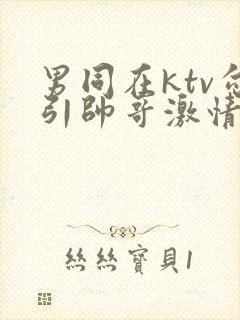 男同在ktv勾引帅哥激情视频