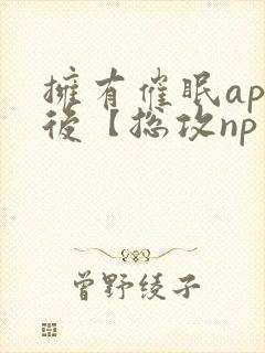 拥有催眠app后【总攻np重口纯肉/催眠
