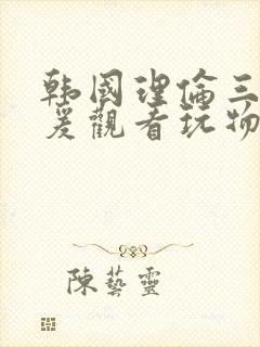 韩国理伦三级做爰观看玩物