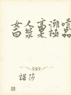 女人高潮喷水出白浆是极品吗