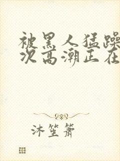 被黑人猛躁10次高潮正在潘