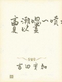 高潮嗯~喷水了夏以昼