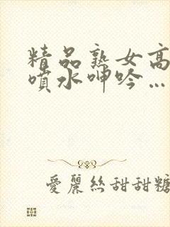 精品熟女高潮直喷水呻吟…