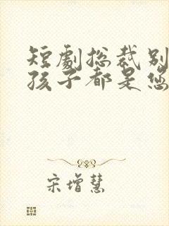 短剧总裁别闹了孩子都是您的