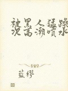 被黑人猛躁10次高潮喷水