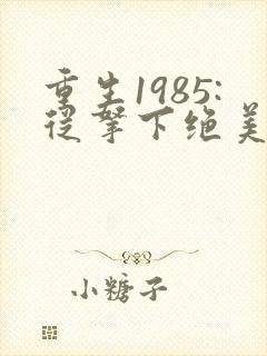 重生1985:从拿下绝美知青开始