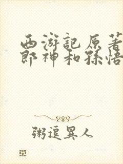 西游记原著中二郎神和孙悟空谁厉害