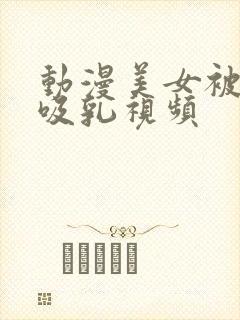 动漫美女被奶头吸乳视频