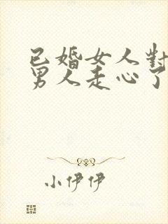 已婚女人对已婚男人走心了的表现