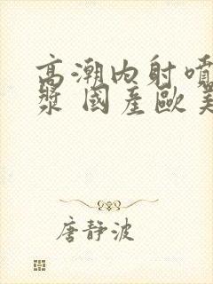 高潮内射喷水白浆 国产欧美